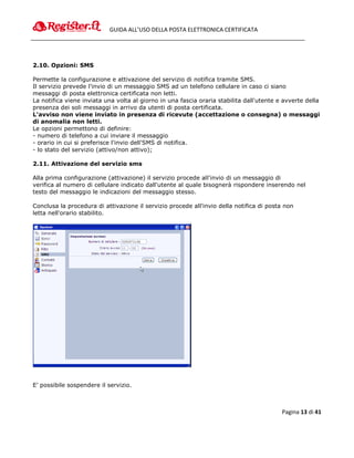 GUIDA ALL’USO DELLA POSTA ELETTRONICA CERTIFICATA




2.10. Opzioni: SMS

Permette la configurazione e attivazione del servizio di notifica tramite SMS.
Il servizio prevede l'invio di un messaggio SMS ad un telefono cellulare in caso ci siano
messaggi di posta elettronica certificata non letti.
La notifica viene inviata una volta al giorno in una fascia oraria stabilita dall'utente e avverte della
presenza dei soli messaggi in arrivo da utenti di posta certificata.
L'avviso non viene inviato in presenza di ricevute (accettazione o consegna) o messaggi
di anomalia non letti.
Le opzioni permettono di definire:
- numero di telefono a cui inviare il messaggio
- orario in cui si preferisce l'invio dell'SMS di notifica.
- lo stato del servizio (attivo/non attivo);

2.11. Attivazione del servizio sms

Alla prima configurazione (attivazione) il servizio procede all'invio di un messaggio di
verifica al numero di cellulare indicato dall'utente al quale bisognerà rispondere inserendo nel
testo del messaggio le indicazioni del messaggio stesso.

Conclusa la procedura di attivazione il servizio procede all'invio della notifica di posta non
letta nell'orario stabilito.




E’ possibile sospendere il servizio.



                                                                                          Pagina 13 di 41
 