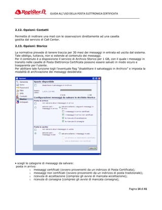 GUIDA ALL’USO DELLA POSTA ELETTRONICA CERTIFICATA




2.12. Opzioni: Contatti

Permette di inoltrare una mail con le osservazioni direttamente ad una casella
gestita dal servizio di Call Center.

2.13. Opzioni: Storico

La normativa prevede di tenere traccia per 30 mesi dei messaggi in entrata ed uscita dal sistema.
Tale obbligo, tuttavia, non si estende al contenuto dei messaggi.
Per il contenuto è a disposizione il servizio di Archivio Storico per 1 GB, con il quale i messaggi in
transito nelle caselle di Posta Elettronica Certificata possono essere salvati in modo sicuro e
trasparente per l'utente.
Per abilitare tale funzione togli l’eventuale flag “disabilitare il salvataggio in Archivio” e imposta la
modalità di archiviazione dei messaggi desiderata:




• scegli le categorie di messaggi da salvare:
 posta in arrivo:
            o messaggi certificati (ovvero provenienti da un indirizzo di Posta Certificata);
            o messaggi non certificati (ovvero provenienti da un indirizzo di posta tradizionale);
            o ricevuta di accettazione (compresi gli avvisi di mancata accettazione);
            o ricevute di consegna (compresi gli avvisi di mancata consegna);


                                                                                           Pagina 14 di 41
 