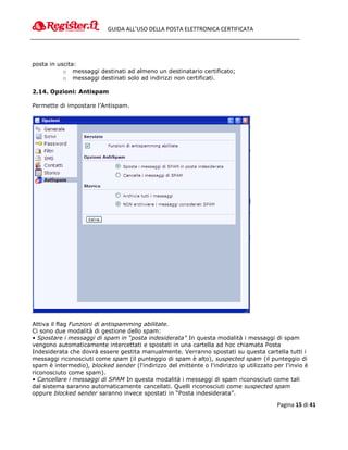 GUIDA ALL’USO DELLA POSTA ELETTRONICA CERTIFICATA




posta in uscita:
           o messaggi destinati ad almeno un destinatario certificato;
           o messaggi destinati solo ad indirizzi non certificati.

2.14. Opzioni: Antispam

Permette di impostare l’Antispam.




Attiva il flag Funzioni di antispamming abilitate.
Ci sono due modalità di gestione dello spam:
• Spostare i messaggi di spam in “posta indesiderata” In questa modalità i messaggi di spam
vengono automaticamente intercettati e spostati in una cartella ad hoc chiamata Posta
Indesiderata che dovrà essere gestita manualmente. Verranno spostati su questa cartella tutti i
messaggi riconosciuti come spam (il punteggio di spam è alto), suspected spam (il punteggio di
spam è intermedio), blocked sender (l'indirizzo del mittente o l'indirizzo ip utilizzato per l'invio è
riconosciuto come spam).
• Cancellare i messaggi di SPAM In questa modalità i messaggi di spam riconosciuti come tali
dal sistema saranno automaticamente cancellati. Quelli riconosciuti come suspected spam
oppure blocked sender saranno invece spostati in “Posta indesiderata”.

                                                                                          Pagina 15 di 41
 