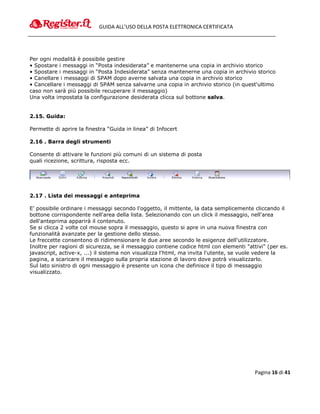 GUIDA ALL’USO DELLA POSTA ELETTRONICA CERTIFICATA




Per ogni modalità è possibile gestire
• Spostare i messaggi in “Posta indesiderata” e mantenerne una copia in archivio storico
• Spostare i messaggi in “Posta Indesiderata” senza mantenerne una copia in archivio storico
• Canellare i messaggi di SPAM dopo averne salvata una copia in archivio storico
• Cancellare i messaggi di SPAM senza salvarne una copia in archivio storico (in quest'ultimo
caso non sarà più possibile recuperare il messaggio)
Una volta impostata la configurazione desiderata clicca sul bottone salva.


2.15. Guida:

Permette di aprire la finestra “Guida in linea” di Infocert

2.16 . Barra degli strumenti

Consente di attivare le funzioni più comuni di un sistema di posta
quali ricezione, scrittura, risposta ecc.




2.17 . Lista dei messaggi e anteprima

E’ possibile ordinare i messaggi secondo l'oggetto, il mittente, la data semplicemente cliccando il
bottone corrispondente nell'area della lista. Selezionando con un click il messaggio, nell'area
dell'anteprima apparirà il contenuto.
Se si clicca 2 volte col mouse sopra il messaggio, questo si apre in una nuova finestra con
funzionalità avanzate per la gestione dello stesso.
Le freccette consentono di ridimensionare le due aree secondo le esigenze dell'utilizzatore.
Inoltre per ragioni di sicurezza, se il messaggio contiene codice html con elementi "attivi" (per es.
javascript, active-x, ...) il sistema non visualizza l'html, ma invita l'utente, se vuole vedere la
pagina, a scaricare il messaggio sulla propria stazione di lavoro dove potrà visualizzarlo.
Sul lato sinistro di ogni messaggio è presente un icona che definisce il tipo di messaggio
visualizzato.




                                                                                        Pagina 16 di 41
 