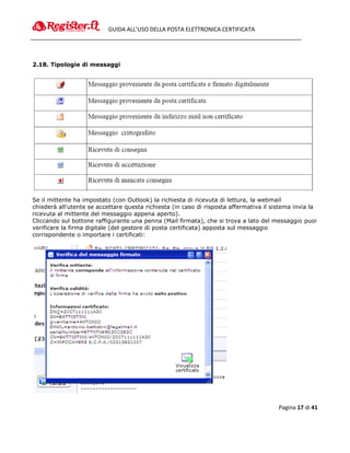 GUIDA ALL’USO DELLA POSTA ELETTRONICA CERTIFICATA




2.18. Tipologie di messaggi




Se il mittente ha impostato (con Outlook) la richiesta di ricevuta di lettura, la webmail
chiederà all'utente se accettare questa richiesta (in caso di risposta affermativa il sistema invia la
ricevuta al mittente del messaggio appena aperto).
Cliccando sul bottone raffigurante una penna (Mail firmata), che si trova a lato del messaggio puoi
verificare la firma digitale (del gestore di posta certificata) apposta sul messaggio
corrispondente o importare i certificati:




                                                                                        Pagina 17 di 41
 