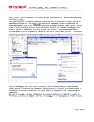 GUIDA ALL’USO DELLA POSTA ELETTRONICA CERTIFICATA




Se si preme il bottone “Visualizza certificato” appare una finestra con i dati completi relativi al
certificato di firma.
il bottone             consente di salvare il certificato nella sezione Certificati (per inviare un
messaggio crittografato è necessario aver ricevuto un messaggio firmato digitalmente dal
destinatario)mente se si clicca             il certificato chiamato "cert.cer" verrà salvato sul disco
locale In modo analogo è possibile verificare la firma apposta dall’utente sul messaggio dalla
finestra “visualizza messaggio” cliccando sul link “Mail firmata” (vedi maschera seguente).
Durante la fase di verifica della firma il sistema controlla le liste di revoca di tutti i Certificatori.




Se su un messaggio nella lista si clicca due volte col mouse comparirà una finestra per la
visualizzazione e la gestione del messaggio: ogni messaggio, a seconda della sua tipologia, è
costituito da alcune parti fisse descrittive, dagli allegati di posta certificata e dagli allegati al
messaggio.
Nel caso il messaggio sia stato crittografato è necessario utilizzare la modalità avanzata: se
l’utente sta utilizzando la modalità normale un messaggio lo avvisa di passare all’altra modalità.




                                                                                              Pagina 18 di 41
 