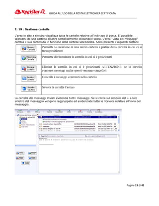 GUIDA ALL’USO DELLA POSTA ELETTRONICA CERTIFICATA




2. 19 . Gestione cartelle

L'area in alto a sinistra visualizza tutte le cartelle relative all'indirizzo di posta. E' possibile
spostarsi da una cartella all'altra semplicemente cliccandoci sopra. L'area “Lista dei messaggi”
cambia il suo contenuto in funzione della cartella selezionata. Sono presenti i seguenti bottoni:




La cartella dei messaggi inviati evidenzia tutti i messaggi. Se si clicca sul simbolo del + a lato
sinistro del messaggio vengono raggruppate ed evidenziate tutte le ricevute relative all'invio del
messaggio.




                                                                                          Pagina 19 di 41
 
