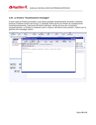 GUIDA ALL’USO DELLA POSTA ELETTRONICA CERTIFICATA




2.20 . La finestra “Visualizzazione messaggio”

Si apre sopra la finestra principale e può essere spostata semplicemente cliccando e tenendo
premuto il bottone sinistro del mouse. E' possibile inoltre aprire più finestre di visualizzazione
contemporaneamente, trascinarle all'interno dell'area, ridurle ad icona per richiamarle
successivamente. La finestra si presenta come in figura e all'interno sono presenti i bottoni per la
gestione del messaggio stesso.




                                                                                       Pagina 20 di 41
 