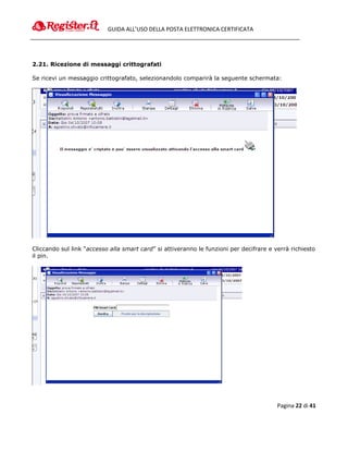 GUIDA ALL’USO DELLA POSTA ELETTRONICA CERTIFICATA




2.21. Ricezione di messaggi crittografati

Se ricevi un messaggio crittografato, selezionandolo comparirà la seguente schermata:




Cliccando sul link “accesso alla smart card” si attiveranno le funzioni per decifrare e verrà richiesto
il pin.




                                                                                         Pagina 22 di 41
 