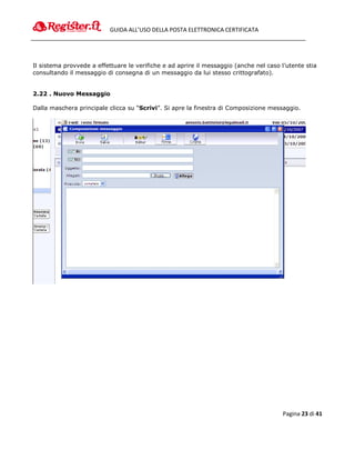 GUIDA ALL’USO DELLA POSTA ELETTRONICA CERTIFICATA




Il sistema provvede a effettuare le verifiche e ad aprire il messaggio (anche nel caso l’utente stia
consultando il messaggio di consegna di un messaggio da lui stesso crittografato).


2.22 . Nuovo Messaggio

Dalla maschera principale clicca su “Scrivi”. Si apre la finestra di Composizione messaggio.




                                                                                        Pagina 23 di 41
 