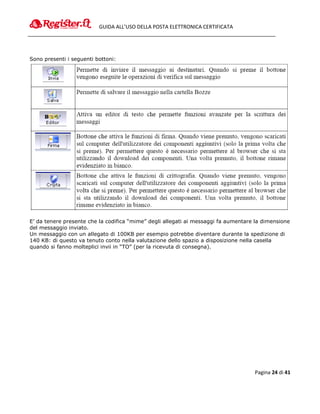 GUIDA ALL’USO DELLA POSTA ELETTRONICA CERTIFICATA




Sono presenti i seguenti bottoni:




E’ da tenere presente che la codifica “mime” degli allegati ai messaggi fa aumentare la dimensione
del messaggio inviato.
Un messaggio con un allegato di 100KB per esempio potrebbe diventare durante la spedizione di
140 KB: di questo va tenuto conto nella valutazione dello spazio a disposizione nella casella
quando si fanno molteplici invii in “TO” (per la ricevuta di consegna).




                                                                                    Pagina 24 di 41
 