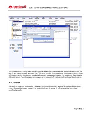 GUIDA ALL’USO DELLA POSTA ELETTRONICA CERTIFICATA




Se l’utente vuole crittografare il messaggio è necessario che mittente e destinatario abbiano un
certificato conosciuto da webmail. Se il mittente non ha il certificato del destinatario l’invio viene
effettuato, ma il mittente non potrà più leggere il messaggio inviato. Per conoscere il certificato
del destinatario l’utente deve aver ricevuto un messaggio firmato digitalmente dal destinatario.


2.24. Rubrica

Permette di inserire, modificare, cancellare un indirizzo di posta all’interno della propria rubrica;
inoltre è possibile creare e gestire gruppi di indirizzi di posta. E’ infine possibile archiviare i
certificati digitali.




                                                                                          Pagina 26 di 41
 