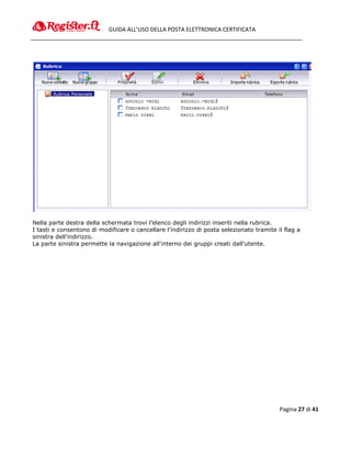 GUIDA ALL’USO DELLA POSTA ELETTRONICA CERTIFICATA




Nella parte destra della schermata trovi l’elenco degli indirizzi inseriti nella rubrica.
I tasti e consentono di modificare o cancellare l’indirizzo di posta selezionato tramite il flag a
sinistra dell’indirizzo.
La parte sinistra permette la navigazione all'interno dei gruppi creati dall'utente.




                                                                                          Pagina 27 di 41
 