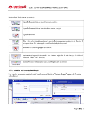 GUIDA ALL’USO DELLA POSTA ELETTRONICA CERTIFICATA




Descrizione della barra strumenti:




2.25. Inserire un gruppo in rubrica:

Per inserire un nuovo gruppo in rubrica cliccare sul bottone “Nuovo Gruppo” appare la finestra
sottostante:




                                                                                     Pagina 28 di 41
 