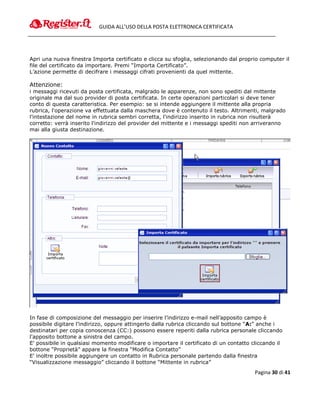 GUIDA ALL’USO DELLA POSTA ELETTRONICA CERTIFICATA




Apri una nuova finestra Importa certificato e clicca su sfoglia, selezionando dal proprio computer il
file del certificato da importare. Premi “Importa Certificato”.
L’azione permette di decifrare i messaggi cifrati provenienti da quel mittente.

Attenzione:
i messaggi ricevuti da posta certificata, malgrado le apparenze, non sono spediti dal mittente
originale ma dal suo provider di posta certificata. In certe operazioni particolari si deve tener
conto di questa caratteristica. Per esempio: se si intende aggiungere il mittente alla propria
rubrica, l'operazione va effettuata dalla maschera dove è contenuto il testo. Altrimenti, malgrado
l'intestazione del nome in rubrica sembri corretta, l'indirizzo inserito in rubrica non risulterà
corretto: verrà inserito l'indirizzo del provider del mittente e i messaggi spediti non arriveranno
mai alla giusta destinazione.




In fase di composizione del messaggio per inserire l’indirizzo e-mail nell’apposito campo è
possibile digitare l’indirizzo, oppure attingerlo dalla rubrica cliccando sul bottone “A:” anche i
destinatari per copia conoscenza (CC:) possono essere reperiti dalla rubrica personale cliccando
l'apposito bottone a sinistra del campo.
E' possibile in qualsiasi momento modificare o importare il certificato di un contatto cliccando il
bottone “Proprietà” appare la finestra “Modifica Contatto”
E' inoltre possibile aggiungere un contatto in Rubrica personale partendo dalla finestra
“Visualizzazione messaggio” cliccando il bottone “Mittente in rubrica”
                                                                                        Pagina 30 di 41
 