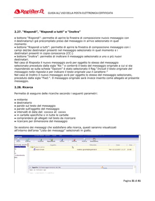 GUIDA ALL’USO DELLA POSTA ELETTRONICA CERTIFICATA




2.27. “Rispondi”, “Rispondi a tutti” e “Inoltra”

● bottone “Rispondi”: permette di aprire la finestra di composizione nuovo messaggio con
il destinatario/i già precompilato preso dal messaggio in arrivo selezionato in quel
momento
● bottone “Rispondi a tutti”: permette di aprire la finestra di composizione messaggio con i
campi del/dei destinatari presenti nel messaggio selezionato in quel momento e i
destinatari presenti in copia conoscenza (CC:)
● bottone “Inoltra”: permette di inoltrare il messaggio selezionato a uno o più nuovi
destinatari.
Nel caso di Risposta il nuovo messaggio avrà per oggetto lo stesso del messaggio
selezionato preceduto dalla sigla “Re:” e conterrà il testo del messaggio originale a cui si sta
rispondendo se sulla scheda “Opzioni” è stato selezionato il flag “Includi il testo originale del
messaggio nella risposta e per indicare il testo originale usa il carattere:”
Nel caso di Inoltro il nuovo messaggio avrà per oggetto lo stesso del messaggio selezionato,
preceduto dalla sigla “Fwd:”. Il messaggio originale sarà invece inserito come allegato al presente
messaggio.

2.28. Ricerca

Permette di eseguire delle ricerche secondo i seguenti parametri:

●   mittente
●   destinatario
●   parole sul testo del messaggio
●   parole sull'oggetto del messaggio
●   intervalli di data dal: xxxxxx al: xxxxx
●   in cartelle specifiche o in tutte le cartelle
●   comprendere gli allegati nel testo da ricercare
●   ricercare per dimensione del messaggio

Se esistono dei messaggi che soddisfano alla ricerca, questi saranno visualizzati
all'interno dell'area “Lista dei messaggi” selezionati in giallo.




                                                                                      Pagina 31 di 41
 