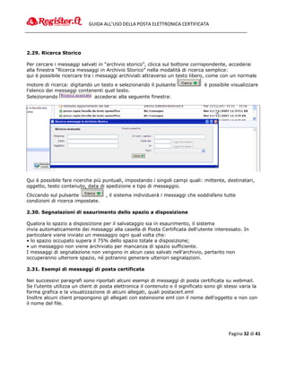 GUIDA ALL’USO DELLA POSTA ELETTRONICA CERTIFICATA




2.29. Ricerca Storico

Per cercare i messaggi salvati in “archivio storico”, clicca sul bottone corrispondente, accederai
alla finestra “Ricerca messaggi in Archivio Storico” nella modalità di ricerca semplice:
qui è possibile ricercare tra i messaggi archiviati attraverso un testo libero, come con un normale
motore di ricerca: digitando un testo e selezionando il pulsante                 è possibile visualizzare
l'elenco dei messaggi contenenti quel testo.
Selezionando                 accederai alla seguente finestra:




Qui è possibile fare ricerche più puntuali, impostando i singoli campi quali: mittente, destinatari,
oggetto, testo contenuto, data di spedizione e tipo di messaggio.
Cliccando sul pulsante              , il sistema individuerà i messaggi che soddisfano tutte
condizioni di ricerca impostate.

2.30. Segnalazioni di esaurimento dello spazio a disposizione

Qualora lo spazio a disposizione per il salvataggio sia in esaurimento, il sistema
invia automaticamente dei messaggi alla casella di Posta Certificata dell'utente interessato. In
particolare viene inviato un messaggio ogni qual volta che:
• lo spazio occupato supera il 75% dello spazio totale a disposizione;
• un messaggio non viene archiviato per mancanza di spazio sufficiente.
I messaggi di segnalazione non vengono in alcun caso salvati nell'archivio, pertanto non
occuperanno ulteriore spazio, né potranno generare ulteriori segnalazioni.

2.31. Esempi di messaggi di posta certificata

Nei successivi paragrafi sono riportati alcuni esempi di messaggi di posta certificata su webmail.
Se l’utente utilizza un client di posta elettronica il contenuto e il significato sono gli stessi varia la
forma grafica e la visualizzazione di alcuni allegati, quali postacert.eml
Inoltre alcuni client propongono gli allegati con estensione eml con il nome dell'oggetto e non con
il nome del file.




                                                                                            Pagina 32 di 41
 