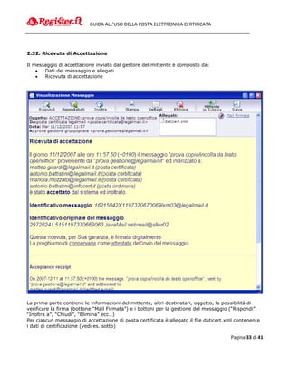 GUIDA ALL’USO DELLA POSTA ELETTRONICA CERTIFICATA




2.32. Ricevuta di Accettazione

Il messaggio di accettazione inviato dal gestore del mittente è composto da:
      Dati del messaggio e allegati
      Ricevuta di accettazione




La prima parte contiene le informazioni del mittente, altri destinatari, oggetto, la possibilità di
verificare la firma (bottone “Mail Firmata”) e i bottoni per la gestione del messaggio (“Rispondi”,
“Inoltra a”, “Chiudi”, “Elimina” ecc…)
Per ciascun messaggio di accettazione di posta certificata è allegato il file daticert.xml contenente
i dati di certificazione (vedi es. sotto)

                                                                                        Pagina 33 di 41
 