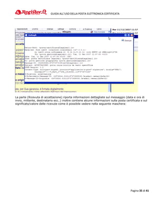 GUIDA ALL’USO DELLA POSTA ELETTRONICA CERTIFICATA




La parte (Ricevuta di accettazione) riporta informazioni dettagliate sul messaggio (data e ora di
invio, mittente, destinatario ecc..) inoltre contiene alcune informazioni sulla posta certificata e sul
significato/valore delle ricevute come è possibile vedere nella seguente maschera:




                                                                                          Pagina 35 di 41
 