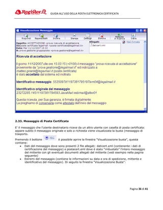 GUIDA ALL’USO DELLA POSTA ELETTRONICA CERTIFICATA




2.33. Messaggio di Posta Certificata

E’ il messaggio che l’utente destinatario riceve da un altro utente con casella di posta certificata:
appare subito il messaggio originale e solo a richiesta viene visualizzata la busta (messaggio di
trasporto.

Premendo il bottone             è possibile aprire la finestra “Visualizzazione busta”, questa
contiene:
    Dati del messaggio dove sono presenti 2 file allegati: daticert.xml (contenente i dati di
       certificazione del messaggio) e postacert.eml dove è stato “imbustato” l’intero messaggio
       del mittente con gli eventuali documenti allegati del mittente (vedi esempio nella pagina
       seguente)
    Estremi del messaggio (contiene le informazioni su data e ora di spedizione, mittente e
       identificativo del messaggio). Di seguito la finestra “Visualizzazione Busta”:




                                                                                         Pagina 36 di 41
 