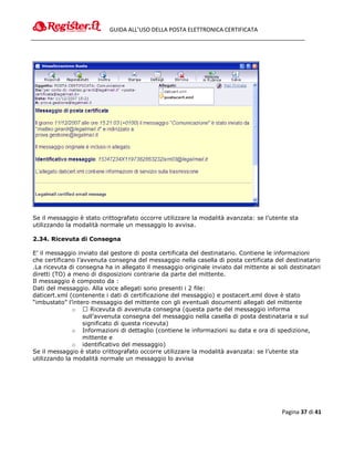 GUIDA ALL’USO DELLA POSTA ELETTRONICA CERTIFICATA




Se il messaggio è stato crittografato occorre utilizzare la modalità avanzata: se l’utente sta
utilizzando la modalità normale un messaggio lo avvisa.

2.34. Ricevuta di Consegna

E’ il messaggio inviato dal gestore di posta certificata del destinatario. Contiene le informazioni
che certificano l’avvenuta consegna del messaggio nella casella di posta certificata del destinatario
.La ricevuta di consegna ha in allegato il messaggio originale inviato dal mittente ai soli destinatari
diretti (TO) a meno di disposizioni contrarie da parte del mittente.
Il messaggio è composto da :
Dati del messaggio. Alla voce allegati sono presenti i 2 file:
daticert.xml (contenente i dati di certificazione del messaggio) e postacert.eml dove è stato
“imbustato” l’intero messaggio del mittente con gli eventuali documenti allegati del mittente
               o  Ricevuta di avvenuta consegna (questa parte del messaggio informa
                   sull’avvenuta consegna del messaggio nella casella di posta destinataria e sul
                   significato di questa ricevuta)
               o Informazioni di dettaglio (contiene le informazioni su data e ora di spedizione,
                   mittente e
               o identificativo del messaggio)
Se il messaggio è stato crittografato occorre utilizzare la modalità avanzata: se l’utente sta
utilizzando la modalità normale un messaggio lo avvisa




                                                                                         Pagina 37 di 41
 