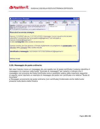 GUIDA ALL’USO DELLA POSTA ELETTRONICA CERTIFICATA




2.35. Messaggio da posta ordinaria:

Nel caso l’utente riceva un messaggio da una casella non di posta certificata il sistema identifica il
messaggio e lo inserisce nella busta “Anomala di messaggio” per isolarlo e indicare che il
messaggio non proviene da Posta Certificata come è possibile vedere dalla maschera seguente:
di seguito viene riportato un esempio di messaggio da posta non certificata e la relativa “Busta di
Anomalia”
● Messaggio proveniente da posta ordinaria (non certificata) Evidenziato anche dalla busta
presente sulla destra della finestra




                                                                                         Pagina 38 di 41
 