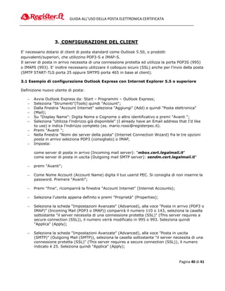 GUIDA ALL’USO DELLA POSTA ELETTRONICA CERTIFICATA




                   3. CONFIGURAZIONE DEL CLIENT

E’ necessario dotarsi di client di posta standard come Outlook 5.50, o prodotti
equivalenti/superiori, che utilizzino POP3-S e IMAP-S.
Il server di posta in arrivo necessita di una connessione protetta ed utilizza la porta POP3S (995)
o IMAPS (993). E' inoltre necessario utilizzare il colloquio sicuro (SSL) anche per l'invio della posta
(SMTP START-TLS porta 25 oppure SMTPS porta 465 in base al client).

3.1 Esempio di configurazione Outlook Express con Internet Explorer 5.5 o superiore

Definizione nuovo utente di posta:

      Avvia Outlook Express da: Start – Programmi – Outlook Express;
      Seleziona "Strumenti"(Tools) quindi "Account";
      Dalla finestra "Account Internet" seleziona "Aggiungi" (Add) e quindi "Posta elettronica"
      (Mail);
      Su "Display Name": Digita Nome e Cognome o altro identificativo e premi "Avanti ";
      Seleziona "Utilizza l’indirizzo già disponibile" (I already have an Email address that I’d like
       to use) e indica l’indirizzo completo (es. mario.rossi@registerpec.it).
      Premi "Avanti ";
      Nella finestra "Nomi dei server della posta" (Internet Connection Wizard) fra le tre opzioni
       posta in arrivo seleziona POP3 (consigliato) o IMAP,
      Imposta:

       come server di posta in arrivo (Incoming mail server): "mbox.cert.legalmail.it"
       come server di posta in uscita (Outgoing mail SMTP server): sendm.cert.legalmail.it"

      premi "Avanti";

      Come Nome Account (Account Name) digita il tuo userid PEC. Si consiglia di non inserire la
       password. Premere "Avanti";

      Premi "Fine", ricomparirà la finestra "Account Internet" (Internet Accounts);

      Seleziona l’utente appena definito e premi "Proprietà" (Properties);

      Seleziona la scheda "Impostazioni Avanzate" (Advanced), alla voce "Posta in arrivo (POP3 o
       IMAP)" (Incoming Mail (POP3 o IMAP)) comparirà il numero 110 o 143, seleziona la casella
       sottostante "il server necessita di una connessione protetta (SSL)" (This server requires a
       secure connection (SSL)), il numero verrà modificato in 995 o 993. Seleziona quindi
       "Applica" (Apply);

      Seleziona la scheda "Impostazioni Avanzate" (Advanced), alla voce "Posta in uscita
       (SMTP)" (Outgoing Mail (SMTP)), seleziona la casella sottostante "il server necessita di una
       connessione protetta (SSL)" (This server requires a secure connection (SSL)), il numero
       indicato è 25. Seleziona quindi "Applica" (Apply);



                                                                                         Pagina 40 di 41
 