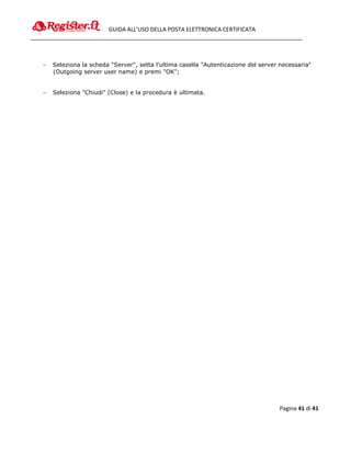 GUIDA ALL’USO DELLA POSTA ELETTRONICA CERTIFICATA




   Seleziona la scheda "Server", setta l'ultima casella "Autenticazione del server necessaria"
    (Outgoing server user name) e premi "OK";


   Seleziona "Chiudi" (Close) e la procedura è ultimata.




                                                                                   Pagina 41 di 41
 