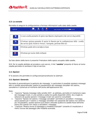 GUIDA ALL’USO DELLA POSTA ELETTRONICA CERTIFICATA




2.3. La console

Permette di eseguire la configurazione e fornisce informazioni sullo stato della casella




Sul lato destro della barra è presente l'indicatore dello spazio occupato dalla casella.

N.B. Per le caselle abilitate ad accedere a più servizi, il link “cambia” presente di fianco al nome
casella permette di cambiare il tipo di servizio.


2.4. Opzioni

E’ la sezione che permette di configurare/personalizzare la webmail:

2.5. Opzioni: Generale

Permette di personalizzare la gestione dei messaggi: in particolare è possibile spostare messaggi
letti in cartelle personalizzate, gestire lo spostamento dei messaggi cancellati nel cestino,
cancellarne il contenuto al momento dell'uscita dall'applicazione ecc.

Note:
        l’opzione “Sposta messaggi nella cartella XXX”, se abilitata, permette di mantenere copia
        dei messaggi inviati, in una cartella a scelta tra quelle disponibili (XXX). Se si toglie la
        selezione da questa opzione i messaggi inviati non saranno consultabili.
        l’opzione “Sposta nel cestino i messaggi cancellati” permette di cancellare i messaggi,
        senza passare per il cestino (i messaggi cancellati non passando dal cestino non saranno
        più recuperabili); questa opzione può essere utilizzata qualora la casella fosse talmente
        piena che l’utente non riesce a cancellare i messaggi.
        L’opzione “Mostra avviso di passaggio a modalità avanzata” consente di visualizzare o
        meno l'avviso del passaggio alla modalità avanzata.

                                                                                           Pagina 7 di 41
 