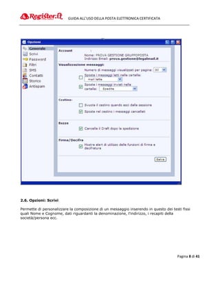 GUIDA ALL’USO DELLA POSTA ELETTRONICA CERTIFICATA




2.6. Opzioni: Scrivi

Permette di personalizzare la composizione di un messaggio inserendo in questo dei testi fissi
quali Nome e Cognome, dati riguardanti la denominazione, l'indirizzo, i recapiti della
società/persona ecc.




                                                                                      Pagina 8 di 41
 