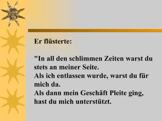 Er flüsterte: "In all den schlimmen Zeiten warst du stets an meiner Seite.  Als ich entlassen wurde, warst du für mich da.  Als dann mein Geschäft Pleite ging, hast du mich unterstützt.  