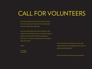 CALL FOR VOLUNTEERS
From Poster designs to ticket stubs to location setup to

DJ’s to spin some tunes. We are looking for people who

can help us make PKN a great night.



Know of a great location which would be great for PKN,

someone who would like to present; If you’d like to help us

organize or help sponsor PKN Chennai, please get in

touch with us, to create a interesting night of exchange of

ideas and contents.

                                                              If you wish to join us for the event as a part of the

Thanks                                                        audience, please join our facebook group or mail us at

                                                              pechakucha.maa@gmail.com

Jim Nagae
skinnyzebra


                                                              We look forward to your enthusiastic participation...
 