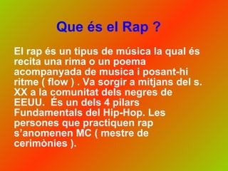 Que és el Rap ? El rap és un tipus de música la qual és recita una rima o un poema acompanyada de musica i posant-hi ritme ( flow ) . Va sorgir a mitjans del s. XX a la comunitat dels negres de EEUU.  És un dels 4 pilars Fundamentals del Hip-Hop. Les persones que practiquen rap s’anomenen MC ( mestre de cerimònies ).  