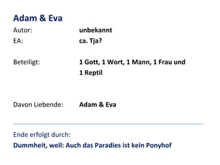 Adam & Eva
Autor:
EA:

unbekannt
ca. Tja?

Beteiligt:

1 Gott, 1 Wort, 1 Mann, 1 Frau und
1 Reptil

Davon Liebende:

Adam & Eva

Ende erfolgt durch:
Dummheit, weil: Auch das Paradies ist kein Ponyhof

 