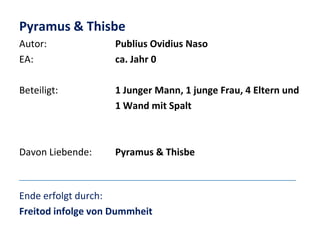 Pyramus & Thisbe
Autor:
EA:

Publius Ovidius Naso
ca. Jahr 0

Beteiligt:

1 Junger Mann, 1 junge Frau, 4 Eltern und
1 Wand mit Spalt

Davon Liebende:

Pyramus & Thisbe

Ende erfolgt durch:
Freitod infolge von Dummheit

 