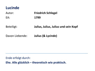 Lucinde
Autor:
EA:

Friedrich Schlegel
1799

Beteiligt:

Julius, Julius, Julius und sein Kopf

Davon Liebende:

Julius (& Lycinde)

Ende erfolgt durch:
Ehe. Alle glücklich – theoretisch wie praktisch.

 