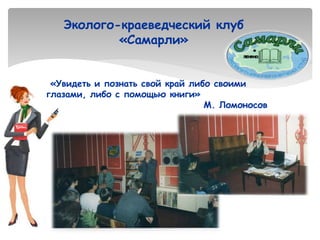 Эколого-краеведческий клуб
«Самарли»
«Увидеть и познать свой край либо своими
глазами, либо с помощью книги»
М. Ломоносов
 