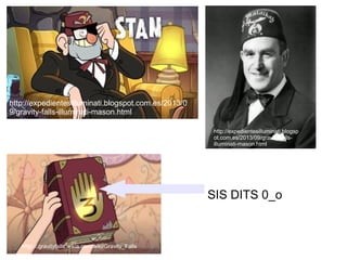 SIS DITS 0_o
http://expedientesilluminati.blogspot.com.es/2013/0
9/gravity-falls-illuminati-mason.html
http://expedientesilluminati.blogsp
ot.com.es/2013/09/gravity-falls-
illuminati-mason.html
Http://.gravityfalls.wikia.com/wiki/Gravity_Falls
 