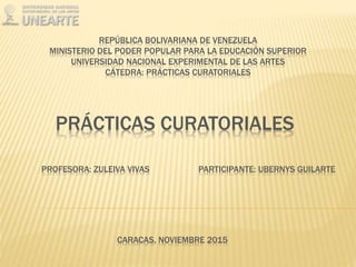 REPÚBLICA BOLIVARIANA DE VENEZUELA
MINISTERIO DEL PODER POPULAR PARA LA EDUCACIÓN SUPERIOR
UNIVERSIDAD NACIONAL EXPERIMENTAL DE LAS ARTES
CÁTEDRA: PRÁCTICAS CURATORIALES
PRÁCTICAS CURATORIALES
PARTICIPANTE: UBERNYS GUILARTEPROFESORA: ZULEIVA VIVAS
CARACAS, NOVIEMBRE 2015
 