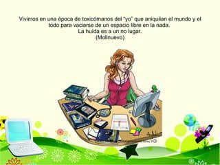 Vivimos en una época de toxicómanos del “yo” que aniquilan el mundo y el todo para vaciarse de un espacio libre en la nada.  La huída es a un no lugar. (Molinuevo) 