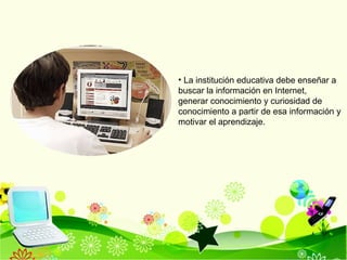 La institución educativa debe enseñar a buscar la información en Internet,  generar conocimiento y curiosidad de conocimiento a partir de esa información y motivar el aprendizaje. 