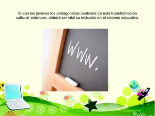 Si son los jóvenes los protagonistas centrales de esta transformación cultural, entonces, deberá ser vital su inclusión en el sistema educativo. 
