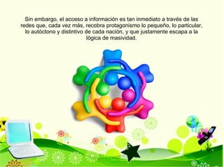 Sin embargo, el acceso a información es tan inmediato a través de las redes que, cada vez más, recobra protagonismo lo pequeño, lo particular, lo autóctono y distintivo de cada nación, y que justamente escapa a la lógica de masividad. 