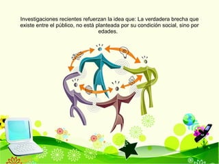 Investigaciones recientes refuerzan la idea que: La verdadera brecha que existe entre el público, no está planteada por su condición social, sino por edades.  