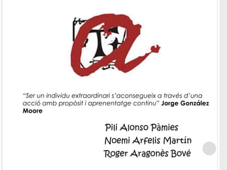 Pili Alonso Pàmies Noemi Arfelis Martín Roger Aragonès Bové “ Ser un individu extraordinari s’aconsegueix a través d’una acció amb propòsit i aprenentatge continu”  Jorge González Moore  