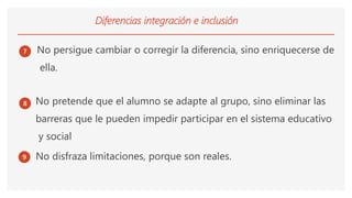 Diferencias integración e inclusión
7 No persigue cambiar o corregir la diferencia, sino enriquecerse de
ella.
8 No pretende que el alumno se adapte al grupo, sino eliminar las
barreras que le pueden impedir participar en el sistema educativo
y social
9 No disfraza limitaciones, porque son reales.
 