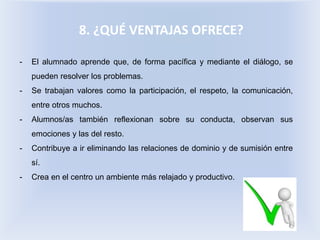 8. ¿QUÉ VENTAJAS OFRECE?
- El alumnado aprende que, de forma pacífica y mediante el diálogo, se
pueden resolver los problemas.
- Se trabajan valores como la participación, el respeto, la comunicación,
entre otros muchos.
- Alumnos/as también reflexionan sobre su conducta, observan sus
emociones y las del resto.
- Contribuye a ir eliminando las relaciones de dominio y de sumisión entre
sí.
- Crea en el centro un ambiente más relajado y productivo.
 