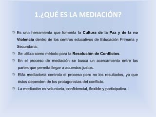 1.¿QUÉ ES LA MEDIACIÓN?
 Es una herramienta que fomenta la Cultura de la Paz y de la no
Violencia dentro de los centros educativos de Educación Primaria y
Secundaria.
 Se utiliza como método para la Resolución de Conflictos.
 En el proceso de mediación se busca un acercamiento entre las
partes que permita llegar a acuerdos justos.
 El/la mediador/a controla el proceso pero no los resultados, ya que
éstos dependen de los protagonistas del conflicto.
 La mediación es voluntaria, confidencial, flexible y participativa.
 
