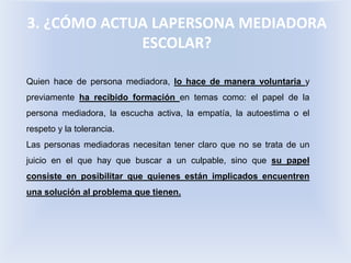 3. ¿CÓMO ACTUA LAPERSONA MEDIADORA
ESCOLAR?
Quien hace de persona mediadora, lo hace de manera voluntaria y
previamente ha recibido formación en temas como: el papel de la
persona mediadora, la escucha activa, la empatía, la autoestima o el
respeto y la tolerancia.
Las personas mediadoras necesitan tener claro que no se trata de un
juicio en el que hay que buscar a un culpable, sino que su papel
consiste en posibilitar que quienes están implicados encuentren
una solución al problema que tienen.
 
