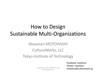 How to Design
Sustainable Multi-Organizations
        Masanari MOTOHASHI
          CultureWorks, LLC
     Tokyo Institute of Technology
                                                 Facebook: motohasi
                                                 Twitter: motohasi
             Copyright (c) 2011, Motohashi and
                     CultureWorks, LLC           motohasi@cultureworks.jp
 