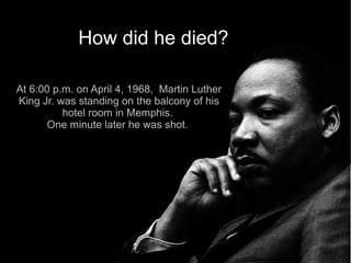 How did he died?

At 6:00 p.m. on April 4, 1968, Martin Luther
King Jr. was standing on the balcony of his
          hotel room in Memphis.
       One minute later he was shot.
 