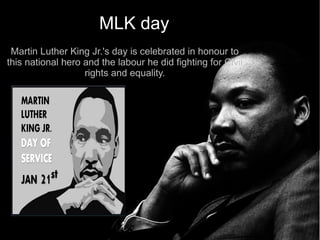 MLK day
 Martin Luther King Jr.'s day is celebrated in honour to
this national hero and the labour he did fighting for Civil
                   rights and equality.
 