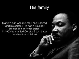 His family


Martin's dad was minister, and inspired
   Martin's carreer. He had a younger
      brother and an older sister.
In 1953 he married Coretta Scott. Later
         they had four children.
 