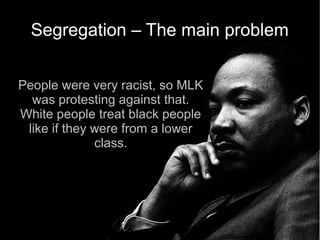 Segregation – The main problem


People were very racist, so MLK
  was protesting against that.
White people treat black people
 like if they were from a lower
              class.
 